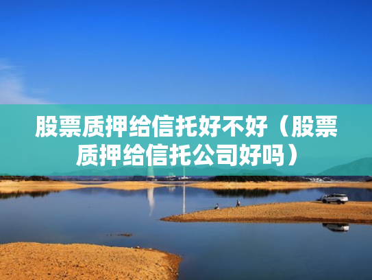 股票质押给信托好不好（股票质押给信托公司好吗）