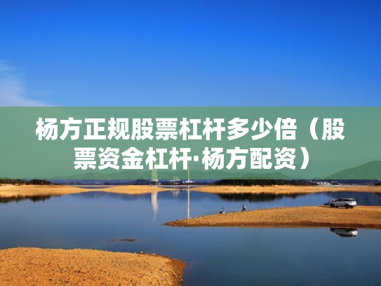 杨方正规股票杠杆多少倍（股票资金杠杆·杨方配资）