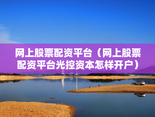 网上股票配资平台（网上股票配资平台光控资本怎样开户）