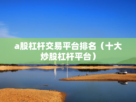 a股杠杆交易平台排名（十大炒股杠杆平台）