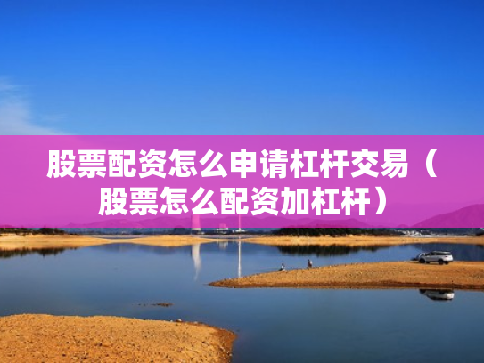 股票配资怎么申请杠杆交易（股票怎么配资加杠杆）