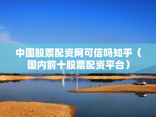 中国股票配资网可信吗知乎（国内前十股票配资平台）