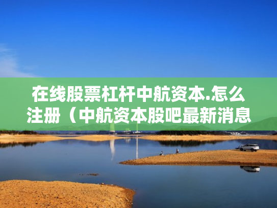 在线股票杠杆中航资本.怎么注册（中航资本股吧最新消息）