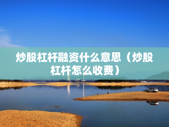 炒股杠杆融资什么意思（炒股杠杆怎么收费）