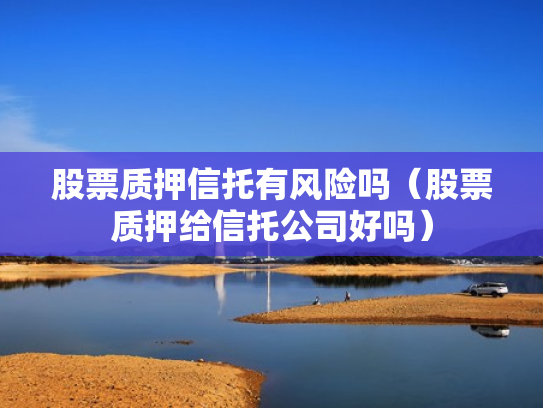 股票质押信托有风险吗（股票质押给信托公司好吗）