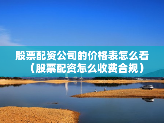 股票配资公司的价格表怎么看（股票配资怎么收费合规）