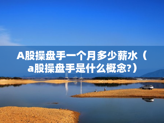 A股操盘手一个月多少薪水（a股操盘手是什么概念?）