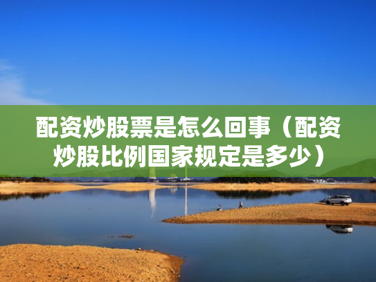 配资炒股票是怎么回事（配资炒股比例国家规定是多少）