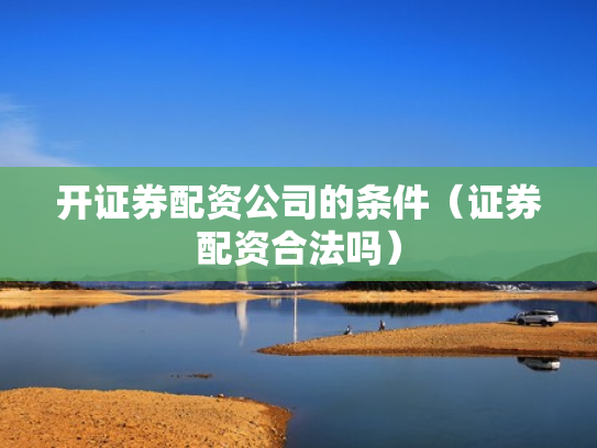 开证券配资公司的条件（证券配资合法吗）