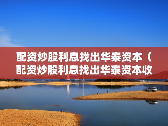 配资炒股利息找出华泰资本（配资炒股利息找出华泰资本收益）