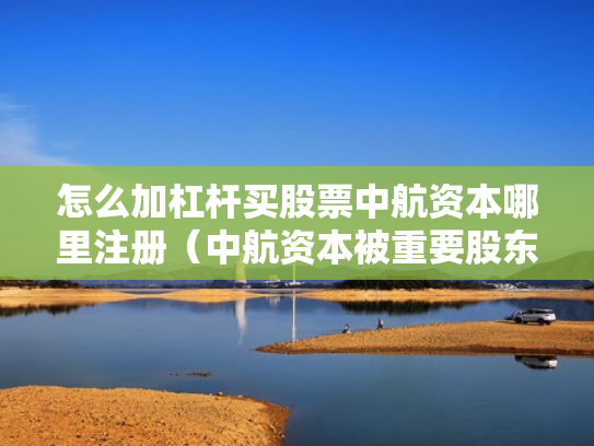 怎么加杠杆买股票中航资本哪里注册（中航资本被重要股东增持）