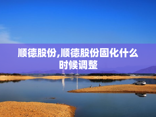 顺德股份,顺德股份固化什么时候调整