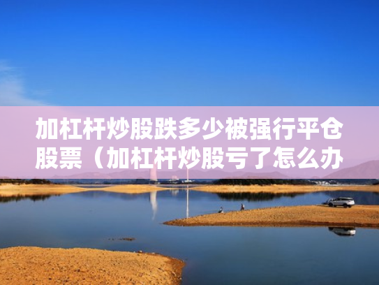 加杠杆炒股跌多少被强行平仓股票（加杠杆炒股亏了怎么办）