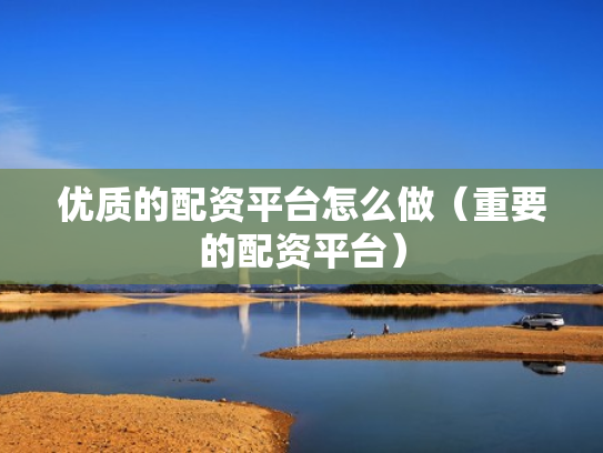 优质的配资平台怎么做（重要的配资平台）