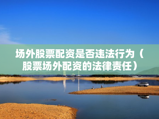 场外股票配资是否违法行为（股票场外配资的法律责任）