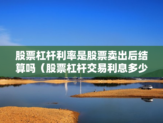 股票杠杆利率是股票卖出后结算吗（股票杠杆交易利息多少钱）