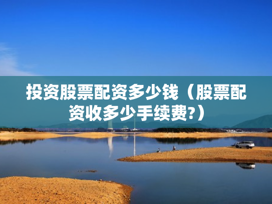投资股票配资多少钱（股票配资收多少手续费?）