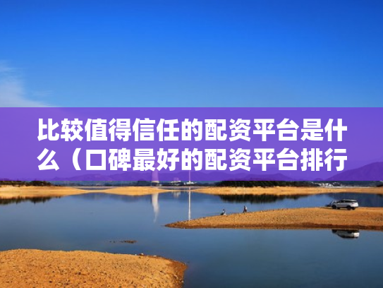 比较值得信任的配资平台是什么（口碑最好的配资平台排行榜）