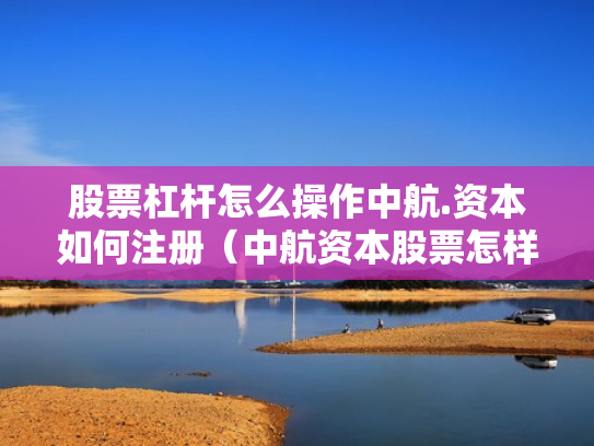 股票杠杆怎么操作中航.资本如何注册（中航资本股票怎样）