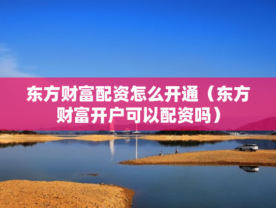 东方财富配资怎么开通（东方财富开户可以配资吗）