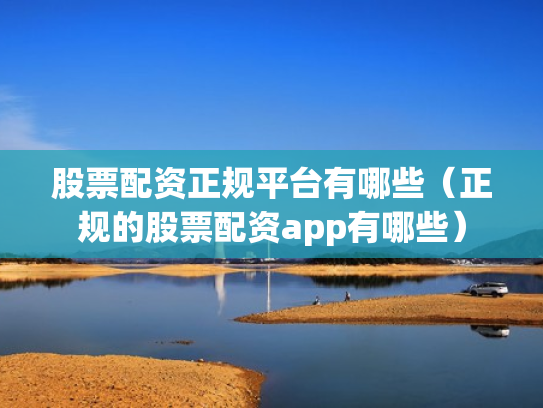股票配资正规平台有哪些（正规的股票配资app有哪些）