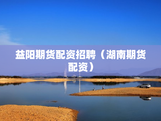 益阳期货配资招聘（湖南期货配资）