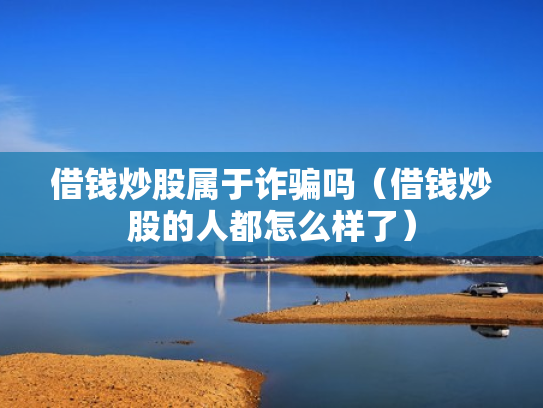 借钱炒股属于诈骗吗（借钱炒股的人都怎么样了）