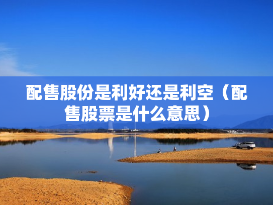 配售股份是利好还是利空（配售股票是什么意思）