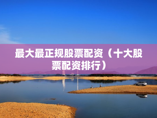 最大最正规股票配资（十大股票配资排行）