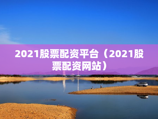 2021股票配资平台（2021股票配资网站）