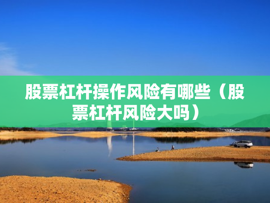 股票杠杆操作风险有哪些（股票杠杆风险大吗）