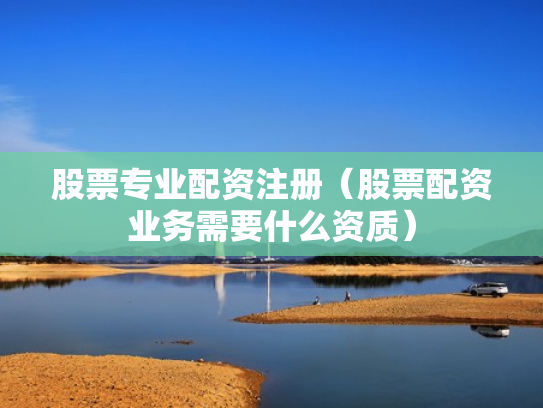 股票专业配资注册（股票配资业务需要什么资质）