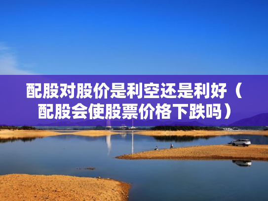 配股对股价是利空还是利好（配股会使股票价格下跌吗）