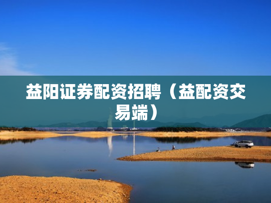 益阳证券配资招聘（益配资交易端）