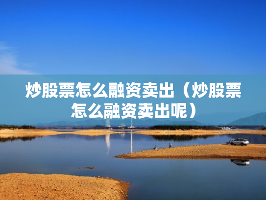 炒股票怎么融资卖出（炒股票怎么融资卖出呢）