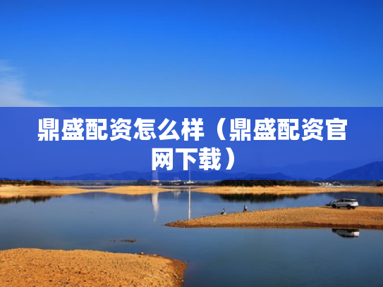鼎盛配资怎么样（鼎盛配资官网下载）