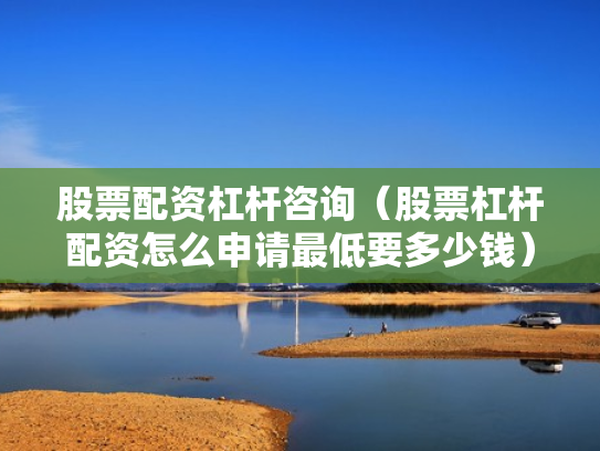 股票配资杠杆咨询（股票杠杆配资怎么申请最低要多少钱）