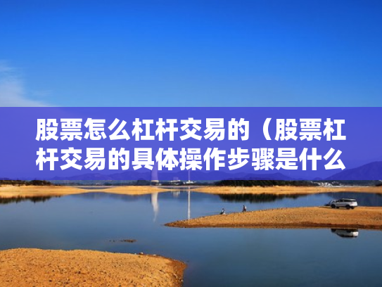 股票怎么杠杆交易的（股票杠杆交易的具体操作步骤是什么?）