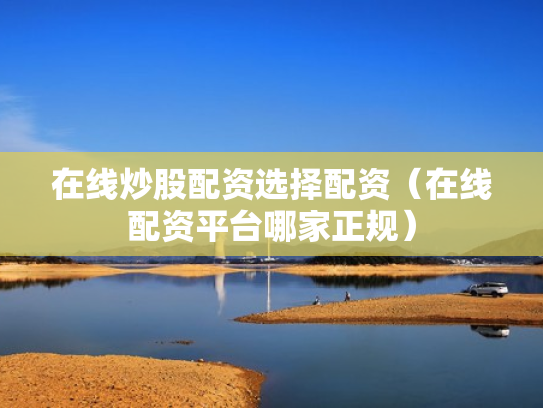 在线炒股配资选择配资（在线配资平台哪家正规）
