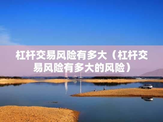 杠杆交易风险有多大（杠杆交易风险有多大的风险）