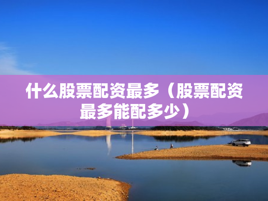 什么股票配资最多（股票配资最多能配多少）