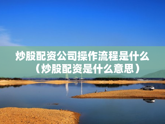 炒股配资公司操作流程是什么（炒股配资是什么意思）