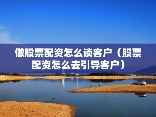 做股票配资怎么谈客户（股票配资怎么去引导客户）