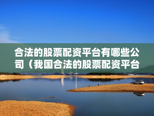 合法的股票配资平台有哪些公司（我国合法的股票配资平台有哪些）