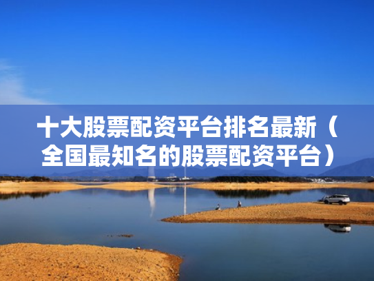 十大股票配资平台排名最新（全国最知名的股票配资平台）