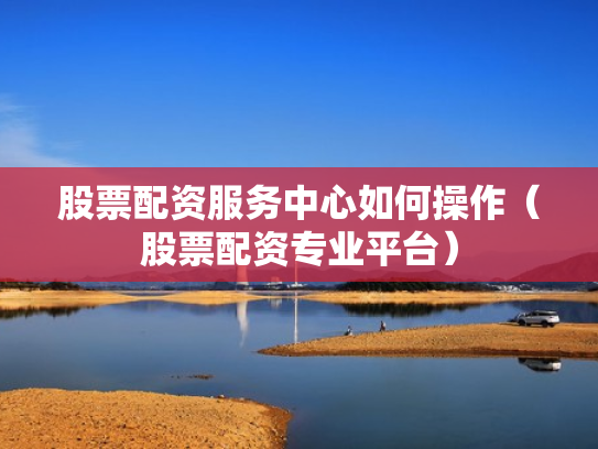股票配资服务中心如何操作（股票配资专业平台）
