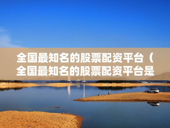 全国最知名的股票配资平台（全国最知名的股票配资平台是哪个）