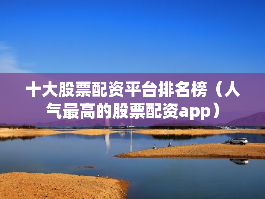 十大股票配资平台排名榜（人气最高的股票配资app）