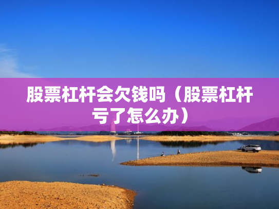 股票杠杆会欠钱吗（股票杠杆亏了怎么办）
