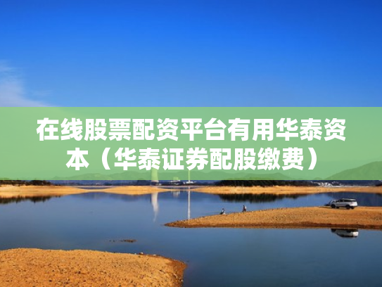 在线股票配资平台有用华泰资本（华泰证券配股缴费）